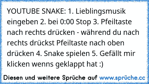 YOUTUBE SNAKE: 1. Lieblingsmusik eingeben 2. bei 0:00 Stop 3. Pfeiltaste nach rechts drücken - während du nach rechts drückst Pfeiltaste nach oben drücken 4. Snake spielen 5. Gefällt mir klicken wenns geklappt hat :)