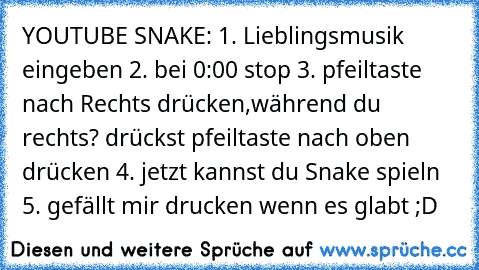 YOUTUBE SNAKE: 1. Lieblingsmusik eingeben 2. bei 0:00 stop 3. pfeiltaste nach Rechts drücken,während du rechts? drückst pfeiltaste nach oben drücken 4. jetzt kannst du Snake spieln 5. gefällt mir drucken wenn es glabt ;D