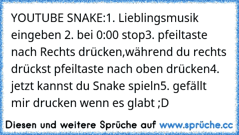 YOUTUBE SNAKE:
1. Lieblingsmusik eingeben 
2. bei 0:00 stop
3. pfeiltaste nach Rechts drücken,während du rechts﻿ drückst pfeiltaste nach oben drücken
4. jetzt kannst du Snake spieln
5. gefällt mir drucken wenn es glabt ;D