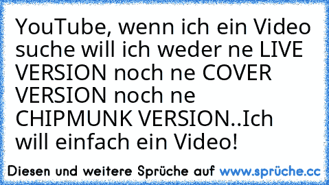 YouTube, wenn ich ein Video suche will ich weder ne LIVE VERSION noch ne COVER VERSION noch ne CHIPMUNK VERSION..Ich will einfach ein Video!