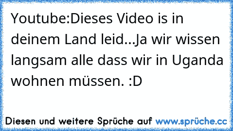 Youtube:
Dieses Video is in deinem Land leid...
Ja wir wissen langsam alle dass wir in Uganda wohnen müssen. :D