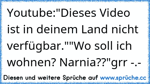 Youtube:"Dieses Video ist in deinem Land nicht verfügbar."
"Wo soll ich wohnen? Narnia??"
grr -.-