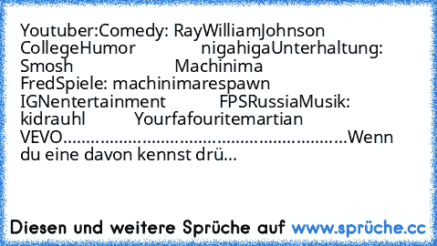 Youtuber:
Comedy: RayWilliamJohnson
               CollegeHumor
               nigahiga
Unterhaltung: Smosh
                       Machinima
                       Fred
Spiele: machinimarespawn
            IGNentertainment
            FPSRussia
Musik: kidrauhl
           Yourfafouritemartian
           VEVO
.............................................................
Wenn du eine davon kennst ...