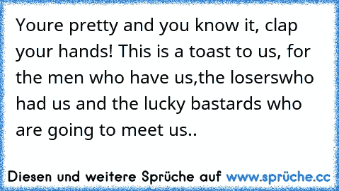 You’re pretty and you know it, clap your hands! This is a toast to us, for the men who have us,the loserswho had us and the lucky bastards who are going to meet us..