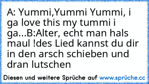 A: Yummi,Yummi Yummi, i ga love this my tummi i ga...
B:Alter, echt man hals maul !des Lied kannst du dir in den arsch schieben und dran lutschen