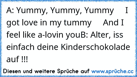 A: Yummy, Yummy, Yummy
     I got love in my tummy
     And I feel like a-lovin you
B: Alter, iss einfach deine Kinderschokolade auf !!!