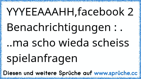 YYYEEAAAHH,facebook 2 Benachrichtigungen : . ..ma scho wieda scheiss spielanfragen