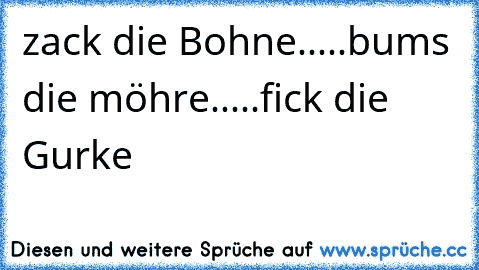 zack die Bohne.....bums die möhre.....fick die Gurke