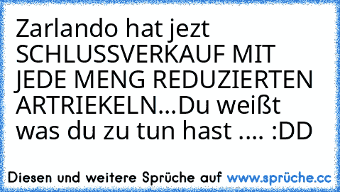 Zarlando hat jezt SCHLUSSVERKAUF MIT JEDE MENG REDUZIERTEN ARTRIEKELN...
Du weißt was du zu tun hast 
.... :DD