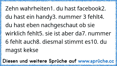 Zehn wahrheiten
1. du hast facebook
2. du hast ein handy
3. nummer 3 fehlt
4. du hast eben nachgeschaut ob sie wirklich fehlt
5. sie ist aber da
7. nummer 6 fehlt auch
8. diesmal stimmt es
10. du magst kekse