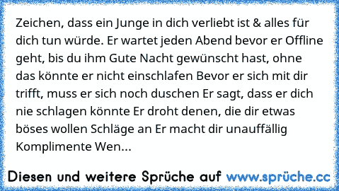 Zeichen, dass ein Junge in dich verliebt ist & alles für dich tun würde.
♥ Er wartet jeden Abend bevor er Offline geht, bis du ihm Gute Nacht gewünscht hast, ohne das könnte er nicht einschlafen
♥ Bevor er sich mit dir trifft, muss er sich noch duschen
♥ Er sagt, dass er dich nie schlagen könnte
♥ Er droht denen, die dir etwas böses wollen Schläge an
♥ Er macht dir unauffällig Komplimente
♥ Wen...