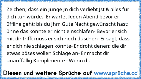 Zeichen; dass ein Junge Jn dich verliebt Jst & alles für dich tun würde.
- Er wartet Jeden Abend bevor er 0ffline geht; bis du Jhm Gute Nacht gewünscht hast; 0hne das könnte er nicht einschlafen
- Bevor er sich mit dir trifft muss er sich noch duschen
- Er sagt; dass er dich nie schlagen könnte
- Er droht denen; die dir etwas böses wollen Schläge an
- Er macht dir unauffällig Komplimente 
- Wen...