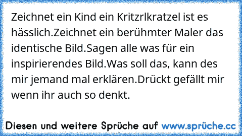 Zeichnet ein Kind ein Kritzrlkratzel ist es hässlich.
Zeichnet ein berühmter Maler das identische Bild.
Sagen alle was für ein inspirierendes Bild.
Was soll das, kann des mir jemand mal erklären.
Drückt gefällt mir wenn ihr auch so denkt.