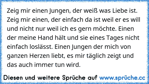 Zeig mir einen Jungen, der weiß was Liebe ist. Zeig mir einen, der einfach da ist weil er es will und nicht nur weil ich es gern möchte. Einen der meine Hand hält und sie eines Tages nicht einfach loslässt. Einen Jungen der mich von ganzen Herzen liebt, es mir täglich zeigt und das auch immer tun wird.