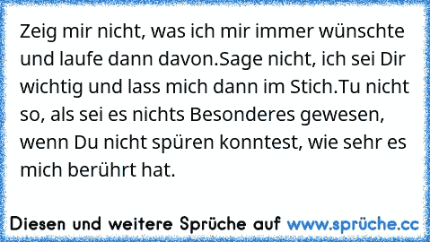 Zeig mir nicht, was ich mir immer wünschte und laufe dann davon.
Sage nicht, ich sei Dir wichtig und lass mich dann im Stich.
Tu nicht so, als sei es nichts Besonderes gewesen, wenn Du nicht spüren konntest, wie sehr es mich berührt hat.