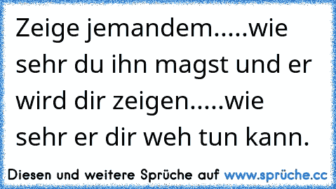 Zeige jemandem.....wie sehr du ihn magst und er wird dir zeigen.....wie sehr er dir weh tun kann.