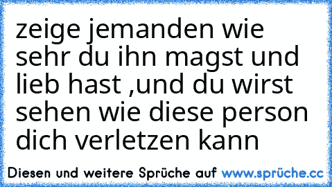 zeige jemanden wie sehr du ihn magst und lieb hast ,und du wirst sehen wie diese person dich verletzen kann