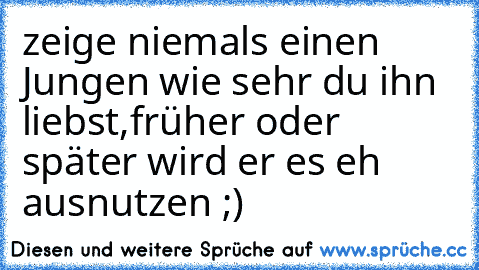 zeige niemals einen Jungen wie sehr du ihn liebst,
früher oder später wird er es eh ausnutzen ;)