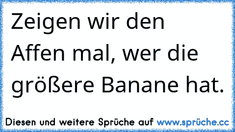 Zeigen wir den Affen mal, wer die größere Banane hat.