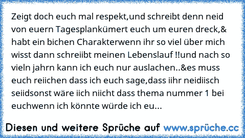 Zeigt doch euch mal respekt,und schreibt denn neid von euern Tagesplan
kümert euch um euren dreck,& habt ein bichen Charakter
wenn ihr so viel über mich wisst dann schreiibt meinen Lebenslauf !!
und nach so vieln jahrn kann ich euch nur auslachen..
&es muss euch reiichen dass ich euch sage,dass iihr neidiisch seiid
sonst wäre iich niicht dass thema nummer 1 bei euch
wenn ich könnte würde ich eu...