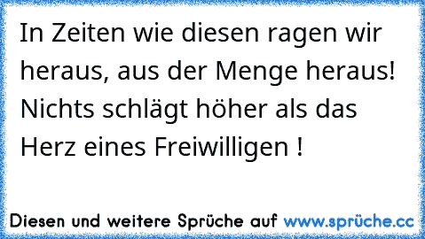 In Zeiten wie diesen ragen wir heraus, aus der Menge heraus! Nichts schlägt höher als das Herz eines Freiwilligen !