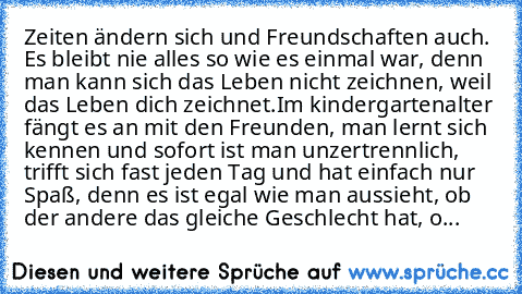 Zeiten ändern sich und Freundschaften auch. Es bleibt nie alles so wie es einmal war, denn man kann sich das Leben nicht zeichnen, weil das Leben dich zeichnet.
Im kindergartenalter fängt es an mit den Freunden, man lernt sich kennen und sofort ist man unzertrennlich, trifft sich fast jeden Tag und hat einfach nur Spaß, denn es ist egal wie man aussieht, ob der andere das gleiche Geschlecht hat...