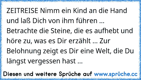 ZEITREISE 
Nimm ein Kind an die Hand und laß Dich von ihm führen ... Betrachte die Steine, die es aufhebt und höre zu, was es Dir erzählt ... Zur Belohnung zeigt es Dir eine Welt, die Du längst vergessen hast ...