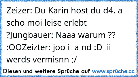 Zeizer: Du Karin host du d4. a scho moi leise erlebt ?
Jungbauer: Naaa warum ?? :OO
Zeizter: joo i  a nd :D
  ii werds vermisnn ;/