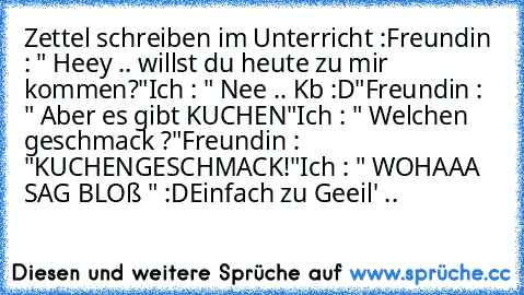 Zettel schreiben im Unterricht :
Freundin : " Heey .. willst du heute zu mir kommen?"
Ich : " Nee .. Kb :D"
Freundin : " Aber es gibt KUCHEN"
Ich : " Welchen geschmack ?"
Freundin : "KUCHENGESCHMACK!"
Ich : " WOHAAA SAG BLOß " :D
Einfach zu Geeil' ..