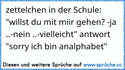 zettelchen in der Schule: "willst du mit miir gehen? -ja ..-nein ..-vielleicht" antwort "sorry ich bin analphabet"