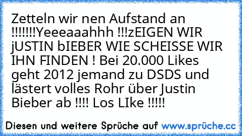 Zetteln wir nen Aufstand an !!!!!!!
Yeeeaaahhh !!!
zEIGEN WIR jUSTIN bIEBER WIE SCHEISSE WIR IHN FINDEN ! Bei 20.000 Likes geht 2012 jemand zu DSDS und lästert volles Rohr über Justin Bieber ab !!!! 
Los LIke !!!!!