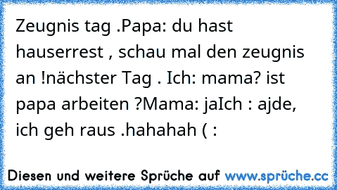 Zeugnis tag .Papa: du hast hauserrest , schau mal den zeugnis an !
nächster Tag . Ich: mama? ist papa arbeiten ?
Mama: ja
Ich : ajde, ich geh raus .
hahahah ( :