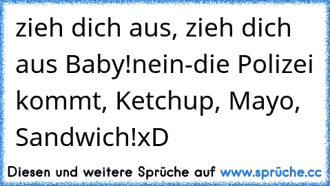 zieh dich aus, zieh dich aus Baby!
nein-die Polizei kommt, Ketchup, Mayo, Sandwich!
xD