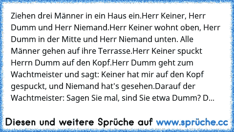 Ziehen drei Männer in ein Haus ein.
Herr Keiner, Herr Dumm und Herr Niemand.
Herr Keiner wohnt oben, Herr Dumm in der Mitte und Herr Niemand unten. Alle Männer gehen auf ihre Terrasse.
Herr Keiner spuckt Herrn Dumm auf den Kopf.
Herr Dumm geht zum Wachtmeister und sagt: Keiner hat mir auf den Kopf gespuckt, und Niemand hat's gesehen.
Darauf der Wachtmeister: Sagen Sie mal, sind Sie etwa Dumm? D...