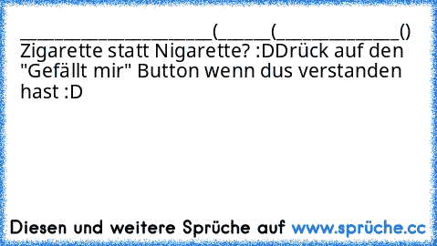 ______________________
(______(______________()  
Zigarette statt Nigarette? :D
Drück auf den "Gefällt mir" Button wenn dus verstanden hast :D