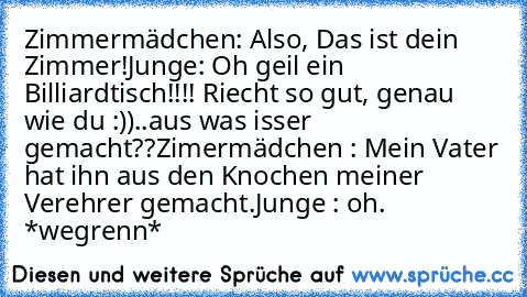 Zimmermädchen: Also, Das ist dein Zimmer!
Junge: Oh geil ein Billiardtisch!!!! Riecht so gut, genau wie du :))..aus was isser gemacht??
Zimermädchen : Mein Vater hat ihn aus den Knochen meiner Verehrer gemacht.
Junge : oh. *wegrenn*