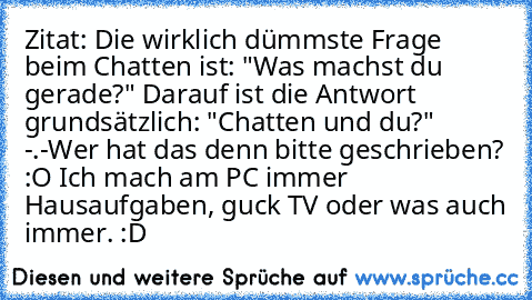 Zitat: Die wirklich dümmste Frage beim Chatten ist: "Was machst du gerade?" Darauf ist die Antwort grundsätzlich: "Chatten und du?" -.-
Wer hat das denn bitte geschrieben? :O Ich mach am PC immer Hausaufgaben, guck TV oder was auch immer. :D