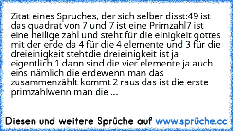 Zitat eines Spruches, der sich selber disst:
49 ist das quadrat von 7 und 7 ist eine Primzahl
7 ist eine heilige zahl und steht für die einigkeit gottes mit der erde da 4 für die 4 elemente und 3 für die dreieinigkeit steht
die dreieinigkeit ist ja eigentlich 1 dann sind die vier elemente ja auch eins nämlich die erde
wenn man das zusammenzählt kommt 2 raus das ist die erste primzahl
wenn man d...