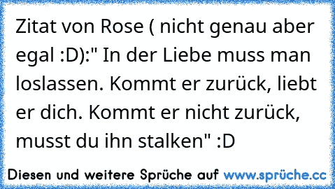 Zitat von Rose ( nicht genau aber egal :D):" In der Liebe muss man loslassen. Kommt er zurück, liebt er dich. Kommt er nicht zurück, musst du ihn stalken" :D