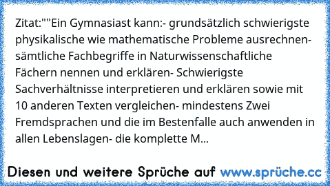 Zitat:
""Ein Gymnasiast kann:
- grundsätzlich schwierigste physikalische wie mathematische Probleme ausrechnen
- sämtliche Fachbegriffe in Naturwissenschaftliche Fächern nennen und erklären
- Schwierigste Sachverhältnisse interpretieren und erklären sowie mit 10 anderen Texten vergleichen
- mindestens Zwei Fremdsprachen und die im Bestenfalle auch anwenden in allen Lebenslagen
- die komplette M...