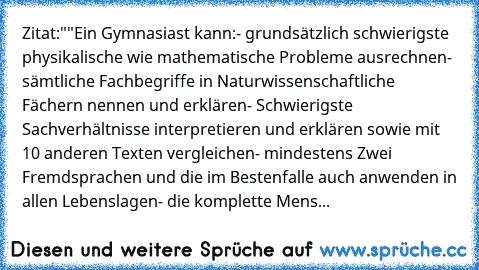 Zitat:
""Ein Gymnasiast kann:
- grundsätzlich schwierigste physikalische wie mathematische Probleme ausrechnen
- sämtliche Fachbegriffe in Naturwissenschaftliche Fächern nennen und erklären
- Schwierigste Sachverhältnisse interpretieren und erklären sowie mit 10 anderen Texten vergleichen
- mindestens Zwei Fremdsprachen und die im Bestenfalle auch anwenden in allen Lebenslagen
- die komplette M...