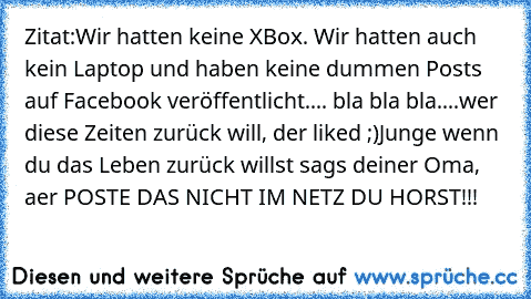 Zitat:
Wir hatten keine XBox. Wir hatten auch kein Laptop und haben keine dummen Posts auf Facebook veröffentlicht.... bla bla bla....
wer diese Zeiten zurück will, der liked ;)
Junge wenn du das Leben zurück willst sags deiner Oma, aer POSTE DAS NICHT IM NETZ DU HORST!!!