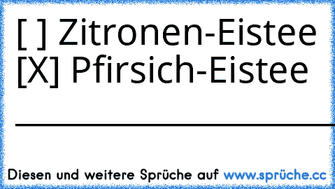 [ ] Zitronen-Eistee
 [X] Pfirsich-Eistee 
____________________________________
*-*♥♥