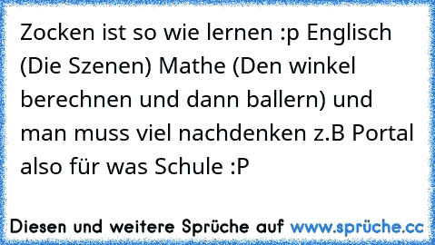 Zocken ist so wie lernen :p Englisch (Die Szenen) Mathe (Den winkel berechnen und dann ballern) und man muss viel nachdenken z.B Portal also für was Schule :P