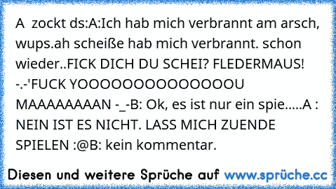 A  zockt ds:
A:Ich hab mich verbrannt am arsch, wups.
ah scheiße hab mich verbrannt. schon wieder..
FICK DICH DU SCHEI? FLEDERMAUS! -.-'
FUCK YOOOOOOOOOOOOOOU MAAAAAAAAN -_-
B: Ok, es ist nur ein spie.....
A : NEIN IST ES NICHT. LASS MICH ZUENDE SPIELEN :@
B: kein kommentar.