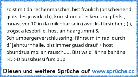 zoist mit da rechenmaschin, bist fraulich (onscheinend gibts des jo wirklich), kumst um d`ecken und pfeifst, muast vor 10 in da milchbar sein (zwecks türsteher ;-) ), trogst a lesebrille, host an haargummi-& Schlumbergerverschlussring, fährst mitn radl durch d`jahnturnhalle, bist immer guad drauf + host obundzua moi an rausch..... Bist ws d`änna banäna :-D :-D bussibussi fürs pupi