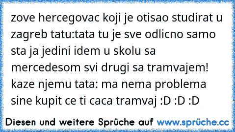 zove hercegovac koji je otisao studirat u zagreb tatu:tata tu je sve odlicno samo sta ja jedini idem u skolu sa mercedesom svi drugi sa tramvajem! kaze njemu tata: ma nema problema sine kupit ce ti caca tramvaj :D :D :D