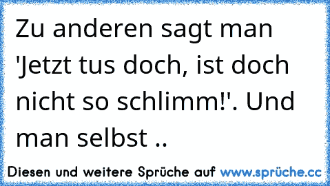 Zu anderen sagt man 'Jetzt tus doch, ist doch nicht so schlimm!'. Und man selbst ..