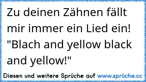 Zu deinen Zähnen fällt mir immer ein Lied ein! "Blach and yellow black and yellow!"