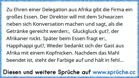 Zu Ehren einer Delegation aus Afrika gibt die Firma ein großes Essen. Der Direktor will mit dem Schwarzen neben sich Konversation machen und sagt, als die Getränke gereicht werden:,  Gluckgluck gut?, der Afrikaner nickt. Später beim Essen fragt er:, Happihappi gut?, Wieder bedankt sich der Gast aus Afrika mit einem Kopfnicken. Nachdem das Mahl beendet ist, steht der Farbige auf und hält in fehl...